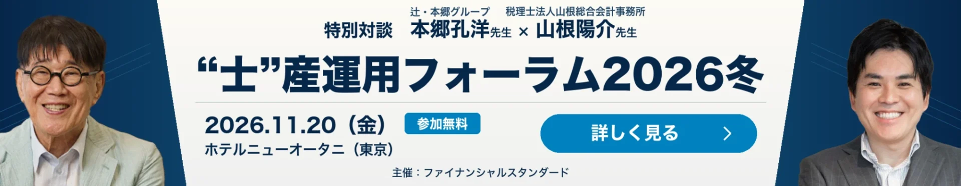 特別対談 辻・本郷グループ 本郷孔洋先生×税理士法人山根総合会計事務所 山根陽介先生 “士”産運用フォーラム2026冬 2026年11月20日（金）ホテルニューオータニ（東京）参加無料 主催：ファイナンシャルスタンダード